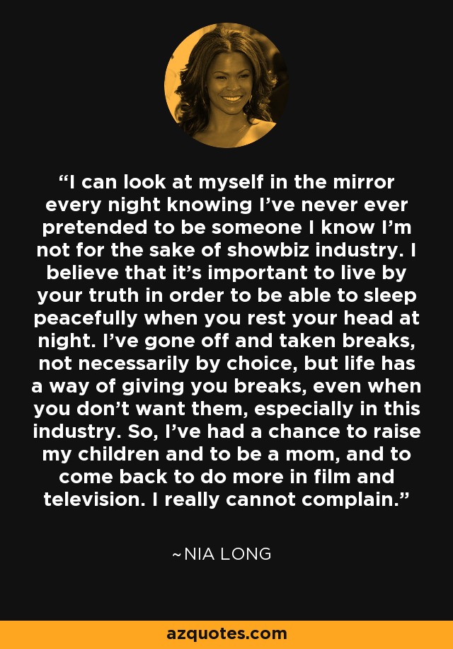 I can look at myself in the mirror every night knowing I've never ever pretended to be someone I know I'm not for the sake of showbiz industry. I believe that it's important to live by your truth in order to be able to sleep peacefully when you rest your head at night. I've gone off and taken breaks, not necessarily by choice, but life has a way of giving you breaks, even when you don't want them, especially in this industry. So, I've had a chance to raise my children and to be a mom, and to come back to do more in film and television. I really cannot complain. - Nia Long