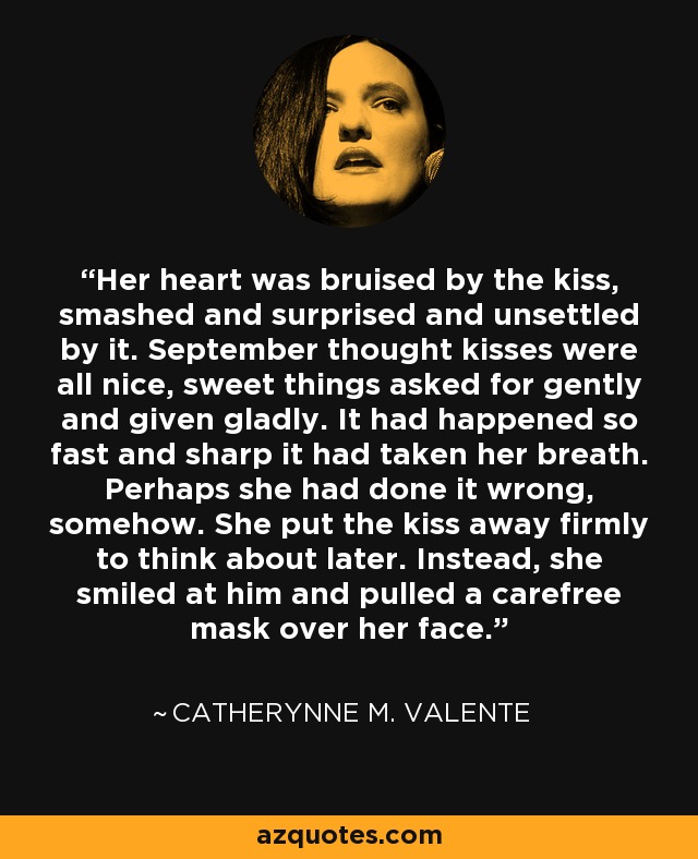 Her heart was bruised by the kiss, smashed and surprised and unsettled by it. September thought kisses were all nice, sweet things asked for gently and given gladly. It had happened so fast and sharp it had taken her breath. Perhaps she had done it wrong, somehow. She put the kiss away firmly to think about later. Instead, she smiled at him and pulled a carefree mask over her face. - Catherynne M. Valente