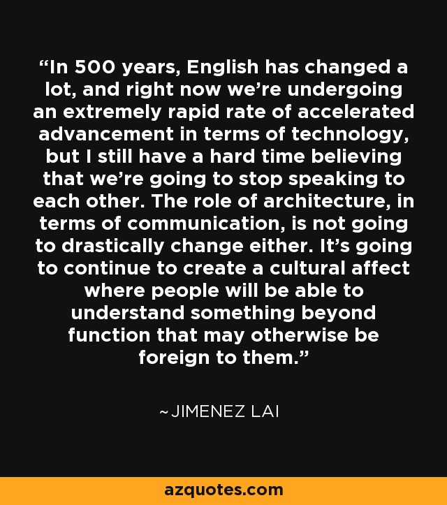 In 500 years, English has changed a lot, and right now we're undergoing an extremely rapid rate of accelerated advancement in terms of technology, but I still have a hard time believing that we're going to stop speaking to each other. The role of architecture, in terms of communication, is not going to drastically change either. It's going to continue to create a cultural affect where people will be able to understand something beyond function that may otherwise be foreign to them. - Jimenez Lai