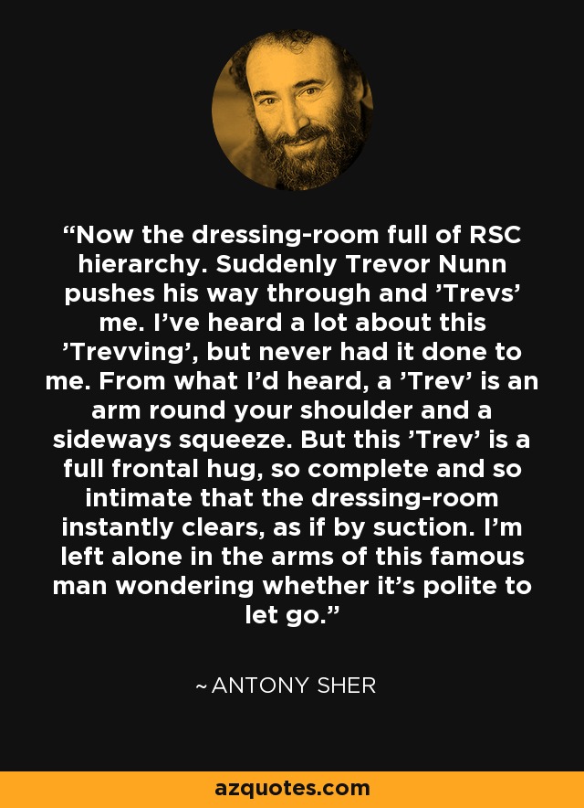 Now the dressing-room full of RSC hierarchy. Suddenly Trevor Nunn pushes his way through and 'Trevs' me. I've heard a lot about this 'Trevving', but never had it done to me. From what I'd heard, a 'Trev' is an arm round your shoulder and a sideways squeeze. But this 'Trev' is a full frontal hug, so complete and so intimate that the dressing-room instantly clears, as if by suction. I'm left alone in the arms of this famous man wondering whether it's polite to let go. - Antony Sher