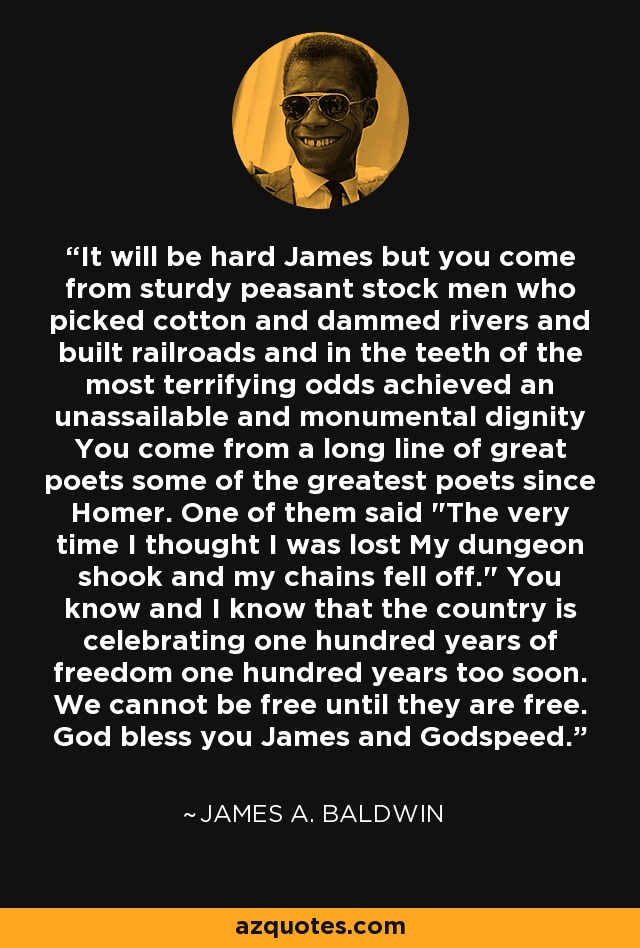 It will be hard James but you come from sturdy peasant stock men who picked cotton and dammed rivers and built railroads and in the teeth of the most terrifying odds achieved an unassailable and monumental dignity You come from a long line of great poets some of the greatest poets since Homer. One of them said 