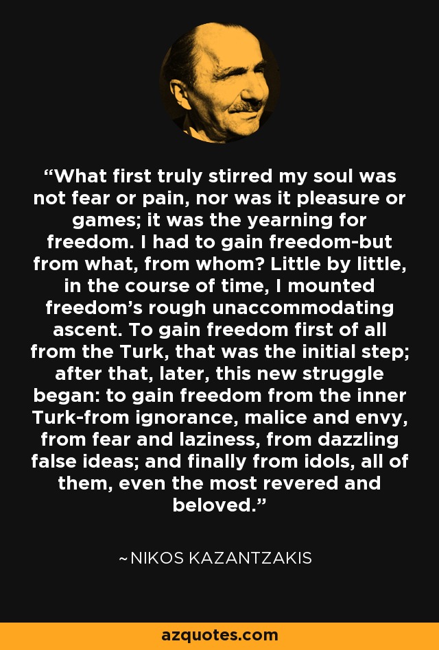 What first truly stirred my soul was not fear or pain, nor was it pleasure or games; it was the yearning for freedom. I had to gain freedom-but from what, from whom? Little by little, in the course of time, I mounted freedom's rough unaccommodating ascent. To gain freedom first of all from the Turk, that was the initial step; after that, later, this new struggle began: to gain freedom from the inner Turk-from ignorance, malice and envy, from fear and laziness, from dazzling false ideas; and finally from idols, all of them, even the most revered and beloved. - Nikos Kazantzakis