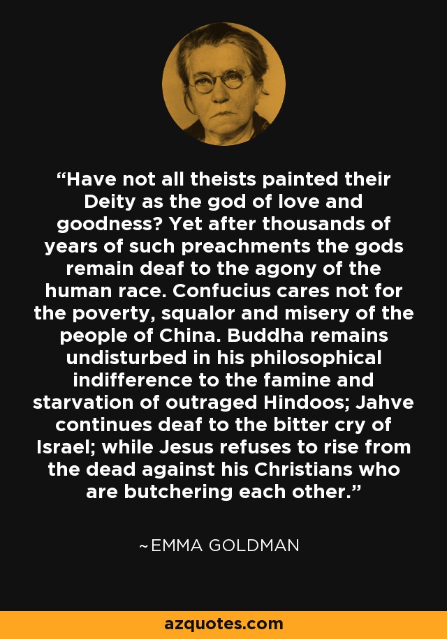 Have not all theists painted their Deity as the god of love and goodness? Yet after thousands of years of such preachments the gods remain deaf to the agony of the human race. Confucius cares not for the poverty, squalor and misery of the people of China. Buddha remains undisturbed in his philosophical indifference to the famine and starvation of outraged Hindoos; Jahve continues deaf to the bitter cry of Israel; while Jesus refuses to rise from the dead against his Christians who are butchering each other. - Emma Goldman