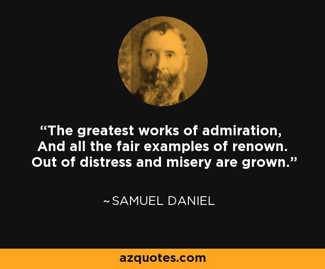 The greatest works of admiration, And all the fair examples of renown. Out of distress and misery are grown. - Samuel Daniel