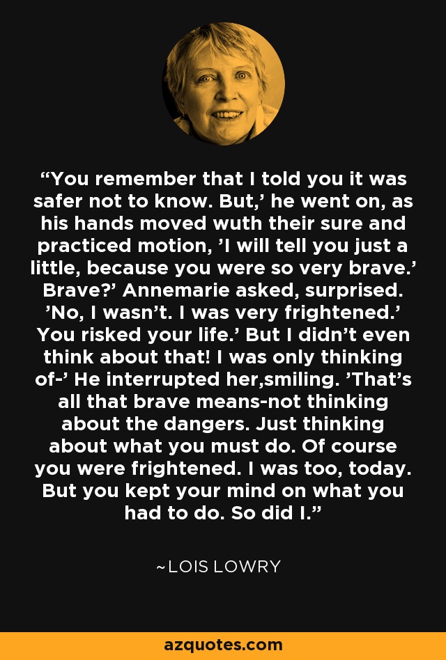 You remember that I told you it was safer not to know. But,' he went on, as his hands moved wuth their sure and practiced motion, 'I will tell you just a little, because you were so very brave.' Brave?' Annemarie asked, surprised. 'No, I wasn't. I was very frightened.' You risked your life.' But I didn't even think about that! I was only thinking of-' He interrupted her,smiling. 'That's all that brave means-not thinking about the dangers. Just thinking about what you must do. Of course you were frightened. I was too, today. But you kept your mind on what you had to do. So did I. - Lois Lowry