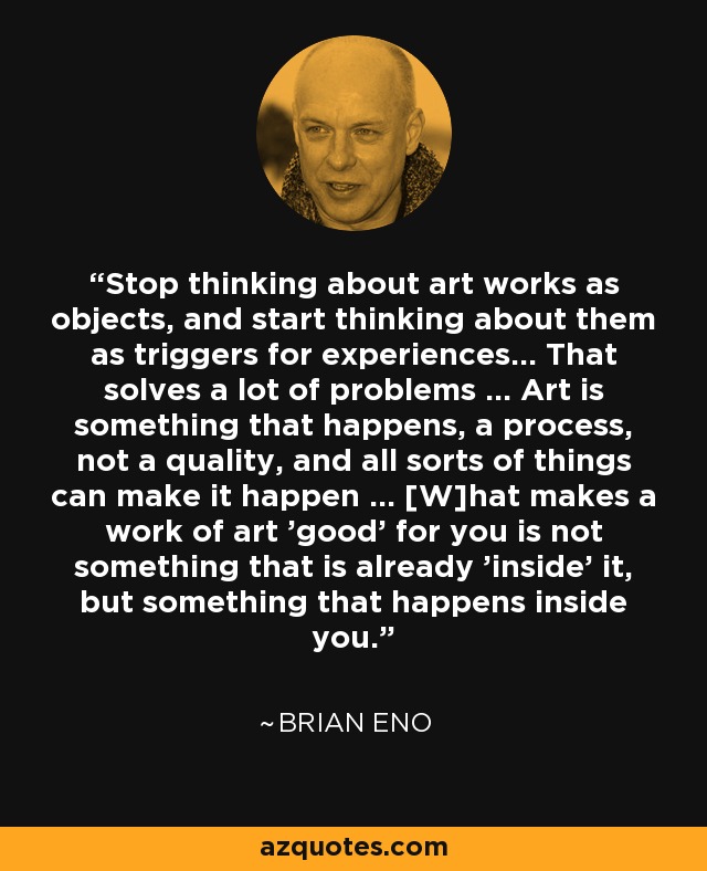 Stop thinking about art works as objects, and start thinking about them as triggers for experiences... That solves a lot of problems ... Art is something that happens, a process, not a quality, and all sorts of things can make it happen ... [W]hat makes a work of art 'good' for you is not something that is already 'inside' it, but something that happens inside you. - Brian Eno