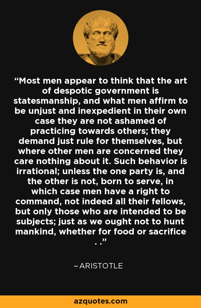 Most men appear to think that the art of despotic government is statesmanship, and what men affirm to be unjust and inexpedient in their own case they are not ashamed of practicing towards others; they demand just rule for themselves, but where other men are concerned they care nothing about it. Such behavior is irrational; unless the one party is, and the other is not, born to serve, in which case men have a right to command, not indeed all their fellows, but only those who are intended to be subjects; just as we ought not to hunt mankind, whether for food or sacrifice . . - Aristotle