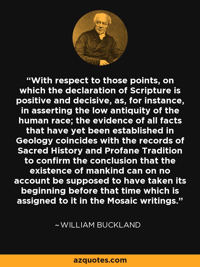 With respect to those points, on which the declaration of Scripture is positive and decisive, as, for instance, in asserting the low antiquity of the human race; the evidence of all facts that have yet been established in Geology coincides with the records of Sacred History and Profane Tradition to confirm the conclusion that the existence of mankind can on no account be supposed to have taken its beginning before that time which is assigned to it in the Mosaic writings. - William Buckland