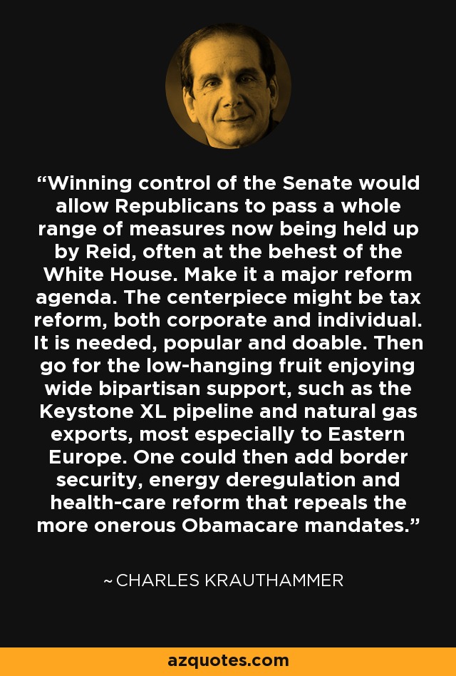 Winning control of the Senate would allow Republicans to pass a whole range of measures now being held up by Reid, often at the behest of the White House. Make it a major reform agenda. The centerpiece might be tax reform, both corporate and individual. It is needed, popular and doable. Then go for the low-hanging fruit enjoying wide bipartisan support, such as the Keystone XL pipeline and natural gas exports, most especially to Eastern Europe. One could then add border security, energy deregulation and health-care reform that repeals the more onerous Obamacare mandates. - Charles Krauthammer