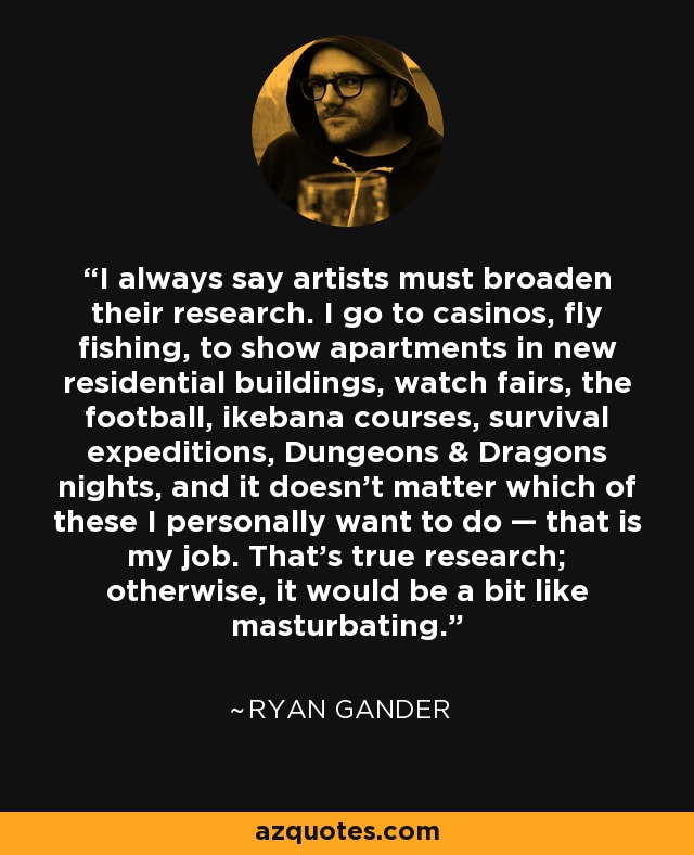 I always say artists must broaden their research. I go to casinos, fly fishing, to show apartments in new residential buildings, watch fairs, the football, ikebana courses, survival expeditions, Dungeons & Dragons nights, and it doesn't matter which of these I personally want to do — that is my job. That’s true research; otherwise, it would be a bit like masturbating. - Ryan Gander