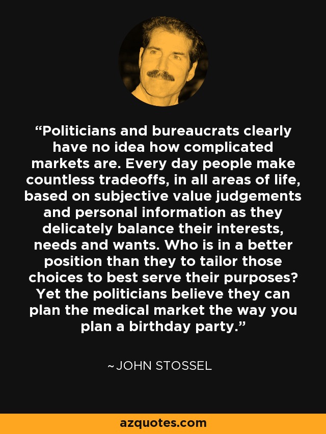Politicians and bureaucrats clearly have no idea how complicated markets are. Every day people make countless tradeoffs, in all areas of life, based on subjective value judgements and personal information as they delicately balance their interests, needs and wants. Who is in a better position than they to tailor those choices to best serve their purposes? Yet the politicians believe they can plan the medical market the way you plan a birthday party. - John Stossel