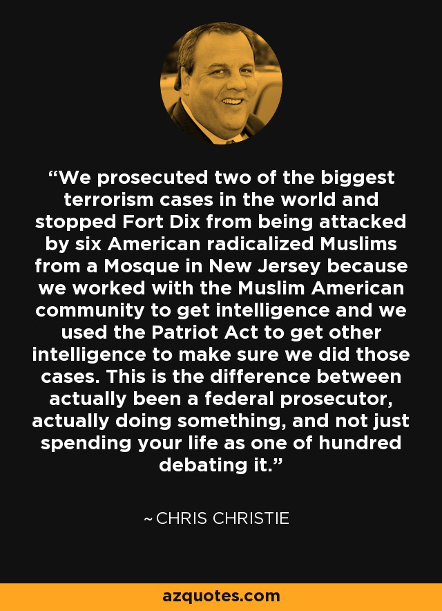 We prosecuted two of the biggest terrorism cases in the world and stopped Fort Dix from being attacked by six American radicalized Muslims from a Mosque in New Jersey because we worked with the Muslim American community to get intelligence and we used the Patriot Act to get other intelligence to make sure we did those cases. This is the difference between actually been a federal prosecutor, actually doing something, and not just spending your life as one of hundred debating it. - Chris Christie