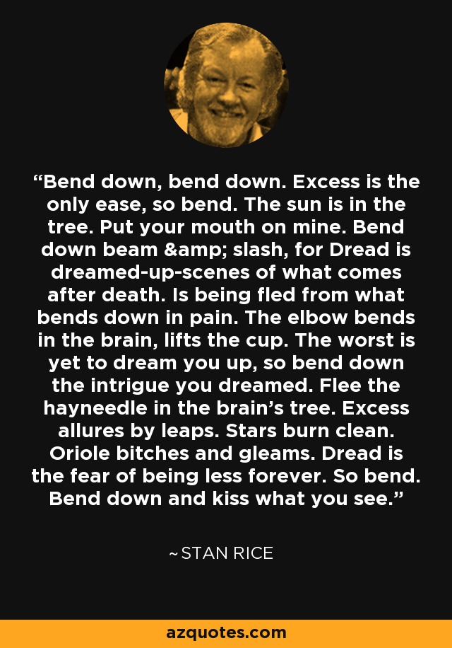 Bend down, bend down. Excess is the only ease, so bend. The sun is in the tree. Put your mouth on mine. Bend down beam & slash, for Dread is dreamed-up-scenes of what comes after death. Is being fled from what bends down in pain. The elbow bends in the brain, lifts the cup. The worst is yet to dream you up, so bend down the intrigue you dreamed. Flee the hayneedle in the brain's tree. Excess allures by leaps. Stars burn clean. Oriole bitches and gleams. Dread is the fear of being less forever. So bend. Bend down and kiss what you see. - Stan Rice