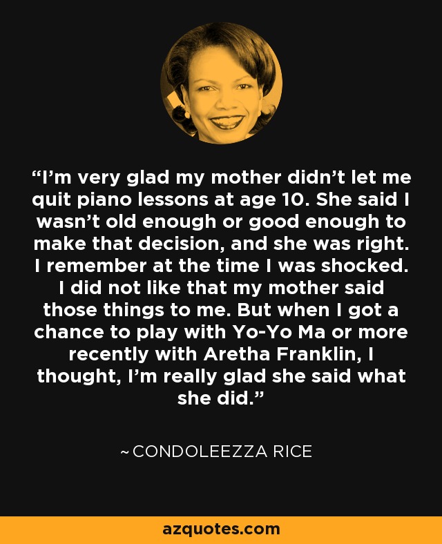 I'm very glad my mother didn't let me quit piano lessons at age 10. She said I wasn't old enough or good enough to make that decision, and she was right. I remember at the time I was shocked. I did not like that my mother said those things to me. But when I got a chance to play with Yo-Yo Ma or more recently with Aretha Franklin, I thought, I'm really glad she said what she did. - Condoleezza Rice