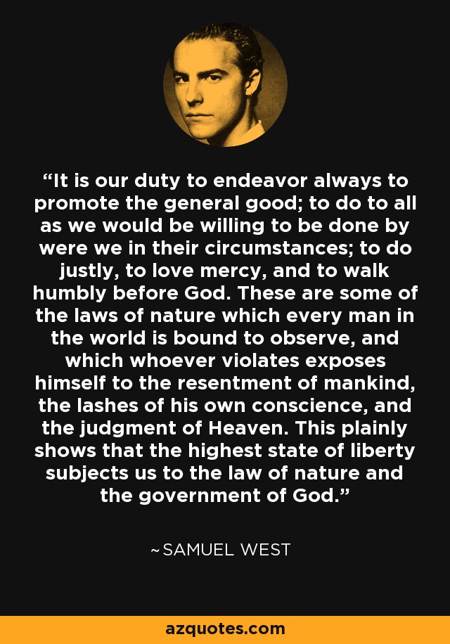 It is our duty to endeavor always to promote the general good; to do to all as we would be willing to be done by were we in their circumstances; to do justly, to love mercy, and to walk humbly before God. These are some of the laws of nature which every man in the world is bound to observe, and which whoever violates exposes himself to the resentment of mankind, the lashes of his own conscience, and the judgment of Heaven. This plainly shows that the highest state of liberty subjects us to the law of nature and the government of God. - Samuel West