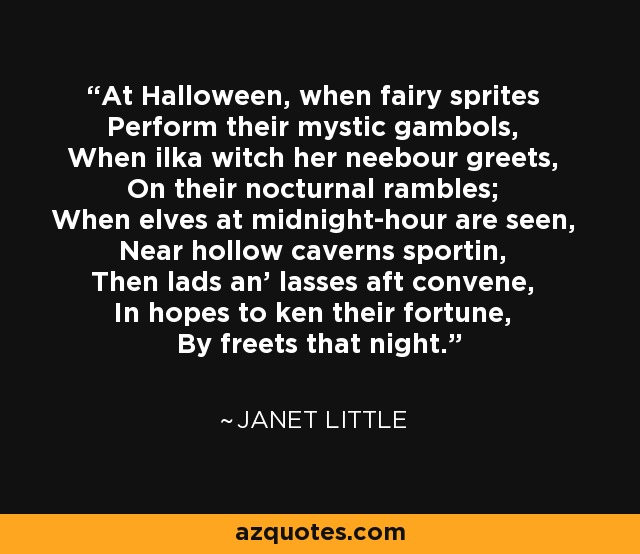 At Halloween, when fairy sprites Perform their mystic gambols, When ilka witch her neebour greets, On their nocturnal rambles; When elves at midnight-hour are seen, Near hollow caverns sportin, Then lads an' lasses aft convene, In hopes to ken their fortune, By freets that night. - Janet Little