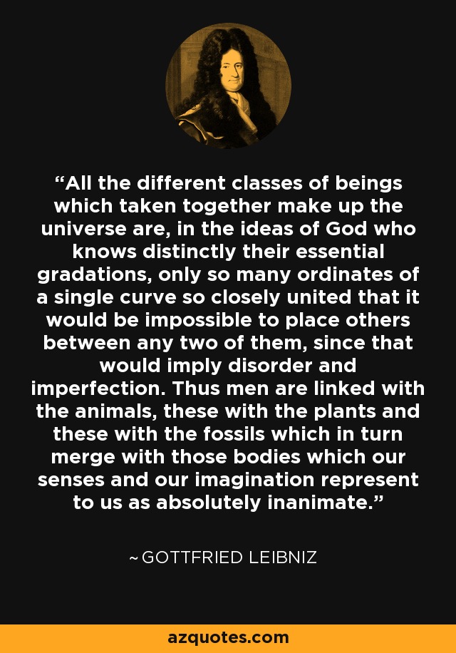 All the different classes of beings which taken together make up the universe are, in the ideas of God who knows distinctly their essential gradations, only so many ordinates of a single curve so closely united that it would be impossible to place others between any two of them, since that would imply disorder and imperfection. Thus men are linked with the animals, these with the plants and these with the fossils which in turn merge with those bodies which our senses and our imagination represent to us as absolutely inanimate. - Gottfried Leibniz