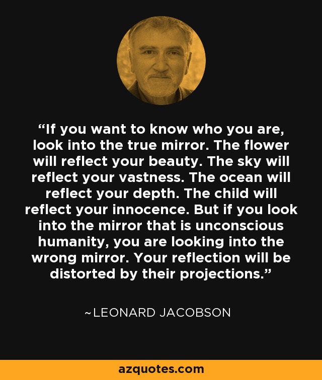 If you want to know who you are, look into the true mirror. The flower will reflect your beauty. The sky will reflect your vastness. The ocean will reflect your depth. The child will reflect your innocence. But if you look into the mirror that is unconscious humanity, you are looking into the wrong mirror. Your reflection will be distorted by their projections. - Leonard Jacobson