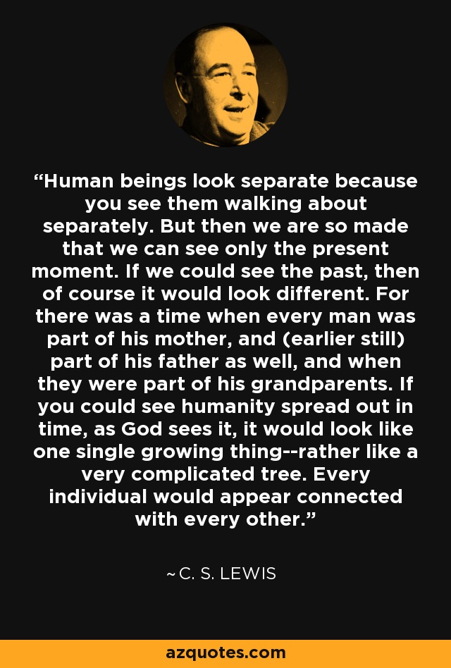 Human beings look separate because you see them walking about separately. But then we are so made that we can see only the present moment. If we could see the past, then of course it would look different. For there was a time when every man was part of his mother, and (earlier still) part of his father as well, and when they were part of his grandparents. If you could see humanity spread out in time, as God sees it, it would look like one single growing thing--rather like a very complicated tree. Every individual would appear connected with every other. - C. S. Lewis