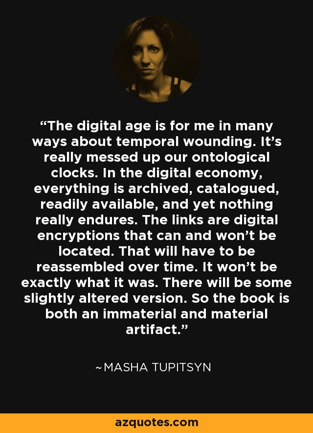 The digital age is for me in many ways about temporal wounding. It's really messed up our ontological clocks. In the digital economy, everything is archived, catalogued, readily available, and yet nothing really endures. The links are digital encryptions that can and won't be located. That will have to be reassembled over time. It won't be exactly what it was. There will be some slightly altered version. So the book is both an immaterial and material artifact. - Masha Tupitsyn