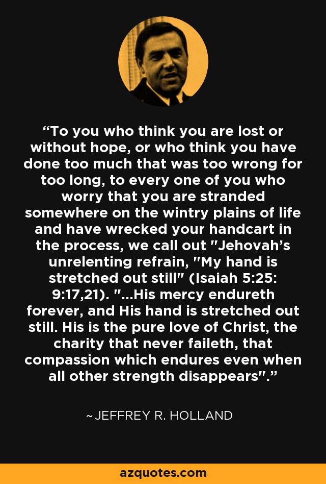 To you who think you are lost or without hope, or who think you have done too much that was too wrong for too long, to every one of you who worry that you are stranded somewhere on the wintry plains of life and have wrecked your handcart in the process, we call out 