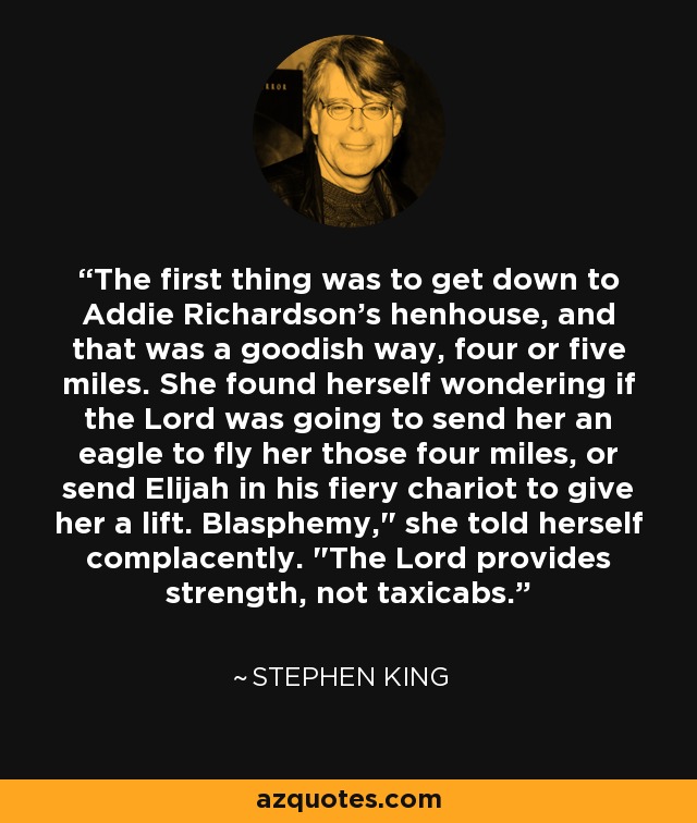 The first thing was to get down to Addie Richardson's henhouse, and that was a goodish way, four or five miles. She found herself wondering if the Lord was going to send her an eagle to fly her those four miles, or send Elijah in his fiery chariot to give her a lift. Blasphemy,