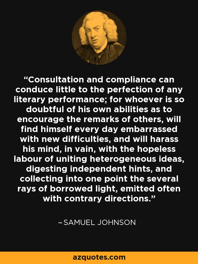 Consultation and compliance can conduce little to the perfection of any literary performance; for whoever is so doubtful of his own abilities as to encourage the remarks of others, will find himself every day embarrassed with new difficulties, and will harass his mind, in vain, with the hopeless labour of uniting heterogeneous ideas, digesting independent hints, and collecting into one point the several rays of borrowed light, emitted often with contrary directions. - Samuel Johnson