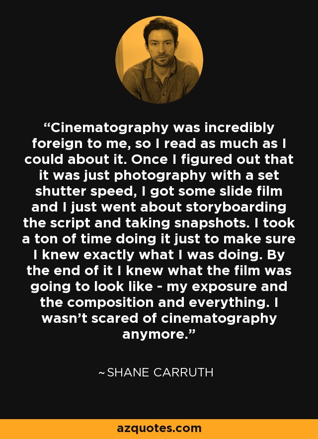 Cinematography was incredibly foreign to me, so I read as much as I could about it. Once I figured out that it was just photography with a set shutter speed, I got some slide film and I just went about storyboarding the script and taking snapshots. I took a ton of time doing it just to make sure I knew exactly what I was doing. By the end of it I knew what the film was going to look like - my exposure and the composition and everything. I wasn't scared of cinematography anymore. - Shane Carruth