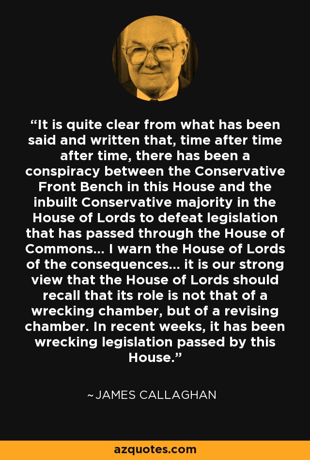 It is quite clear from what has been said and written that, time after time after time, there has been a conspiracy between the Conservative Front Bench in this House and the inbuilt Conservative majority in the House of Lords to defeat legislation that has passed through the House of Commons... I warn the House of Lords of the consequences... it is our strong view that the House of Lords should recall that its role is not that of a wrecking chamber, but of a revising chamber. In recent weeks, it has been wrecking legislation passed by this House. - James Callaghan