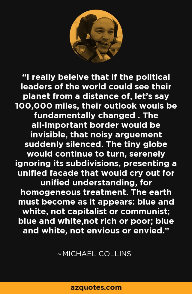 I really beleive that if the political leaders of the world could see their planet from a distance of, let's say 100,000 miles, their outlook wouls be fundamentally changed . The all-important border would be invisible, that noisy arguement suddenly silenced. The tiny globe would continue to turn, serenely ignoring its subdivisions, presenting a unified facade that would cry out for unified understanding, for homogeneous treatment. The earth must become as it appears: blue and white, not capitalist or communist; blue and white,not rich or poor; blue and white, not envious or envied. - Michael  Collins