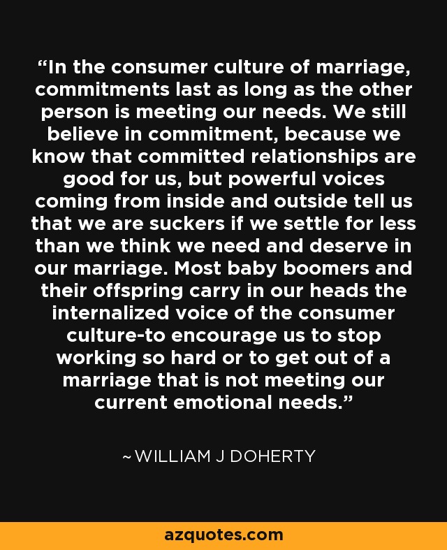 In the consumer culture of marriage, commitments last as long as the other person is meeting our needs. We still believe in commitment, because we know that committed relationships are good for us, but powerful voices coming from inside and outside tell us that we are suckers if we settle for less than we think we need and deserve in our marriage. Most baby boomers and their offspring carry in our heads the internalized voice of the consumer culture-to encourage us to stop working so hard or to get out of a marriage that is not meeting our current emotional needs. - William J Doherty