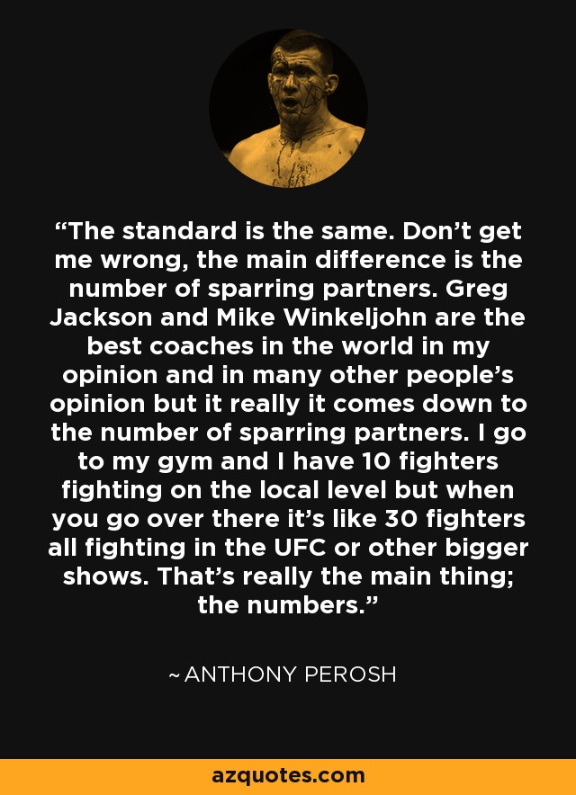 The standard is the same. Don't get me wrong, the main difference is the number of sparring partners. Greg Jackson and Mike Winkeljohn are the best coaches in the world in my opinion and in many other people's opinion but it really it comes down to the number of sparring partners. I go to my gym and I have 10 fighters fighting on the local level but when you go over there it's like 30 fighters all fighting in the UFC or other bigger shows. That's really the main thing; the numbers. - Anthony Perosh