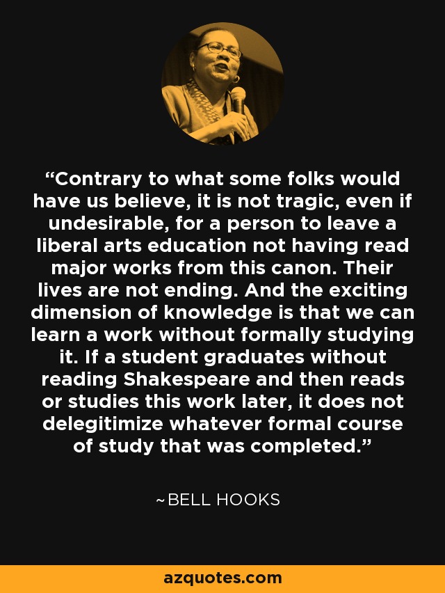 Contrary to what some folks would have us believe, it is not tragic, even if undesirable, for a person to leave a liberal arts education not having read major works from this canon. Their lives are not ending. And the exciting dimension of knowledge is that we can learn a work without formally studying it. If a student graduates without reading Shakespeare and then reads or studies this work later, it does not delegitimize whatever formal course of study that was completed. - Bell Hooks