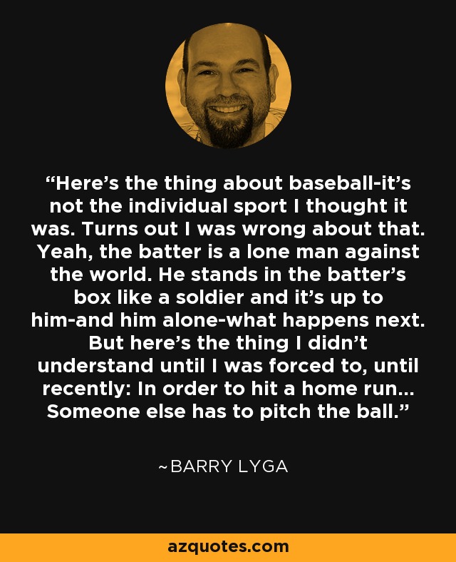 Here’s the thing about baseball-it’s not the individual sport I thought it was. Turns out I was wrong about that. Yeah, the batter is a lone man against the world. He stands in the batter’s box like a soldier and it’s up to him-and him alone-what happens next. But here’s the thing I didn’t understand until I was forced to, until recently: In order to hit a home run… Someone else has to pitch the ball. - Barry Lyga