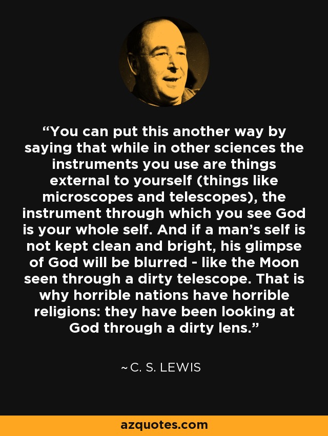 You can put this another way by saying that while in other sciences the instruments you use are things external to yourself (things like microscopes and telescopes), the instrument through which you see God is your whole self. And if a man's self is not kept clean and bright, his glimpse of God will be blurred - like the Moon seen through a dirty telescope. That is why horrible nations have horrible religions: they have been looking at God through a dirty lens. - C. S. Lewis