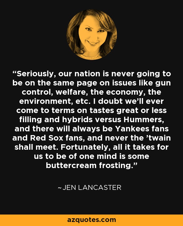 Seriously, our nation is never going to be on the same page on issues like gun control, welfare, the economy, the environment, etc. I doubt we'll ever come to terms on tastes great or less filling and hybrids versus Hummers, and there will always be Yankees fans and Red Sox fans, and never the 'twain shall meet. Fortunately, all it takes for us to be of one mind is some buttercream frosting. - Jen Lancaster