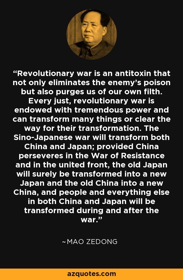 Revolutionary war is an antitoxin that not only eliminates the enemy's poison but also purges us of our own filth. Every just, revolutionary war is endowed with tremendous power and can transform many things or clear the way for their transformation. The Sino-Japanese war will transform both China and Japan; provided China perseveres in the War of Resistance and in the united front, the old Japan will surely be transformed into a new Japan and the old China into a new China, and people and everything else in both China and Japan will be transformed during and after the war. - Mao Zedong