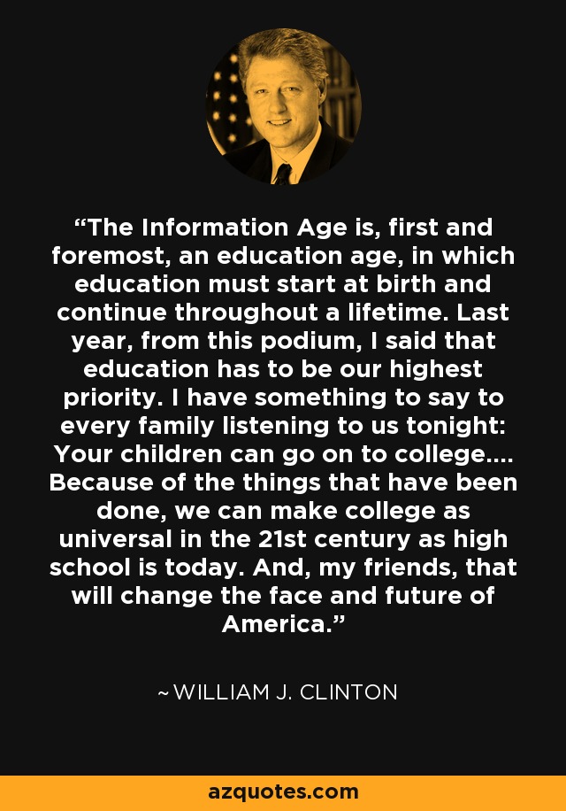 The Information Age is, first and foremost, an education age, in which education must start at birth and continue throughout a lifetime. Last year, from this podium, I said that education has to be our highest priority. I have something to say to every family listening to us tonight: Your children can go on to college.... Because of the things that have been done, we can make college as universal in the 21st century as high school is today. And, my friends, that will change the face and future of America. - William J. Clinton