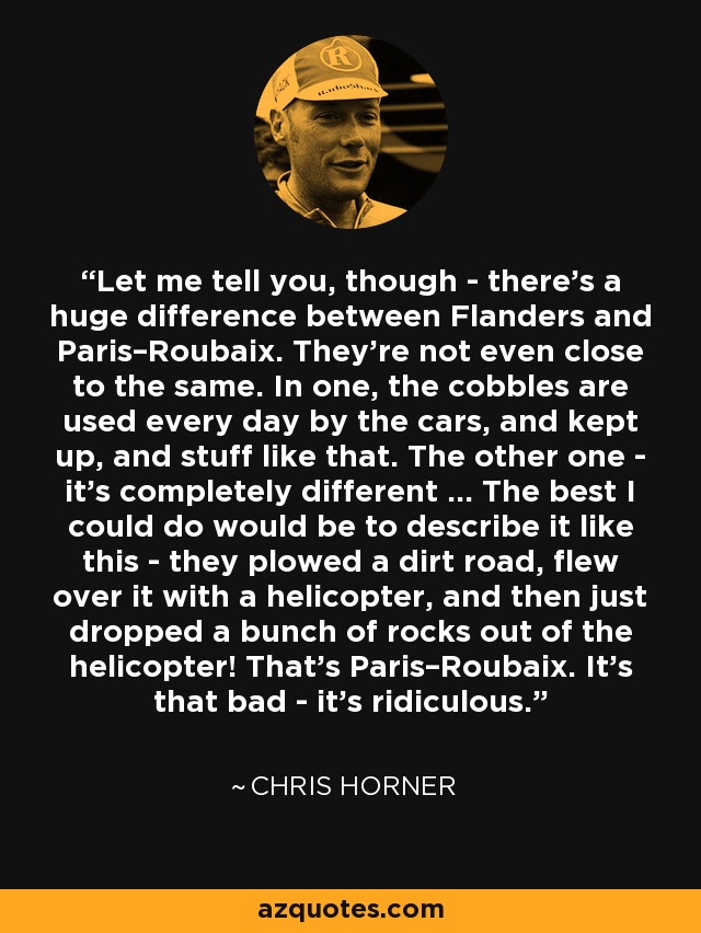 Let me tell you, though - there’s a huge difference between Flanders and Paris–Roubaix. They’re not even close to the same. In one, the cobbles are used every day by the cars, and kept up, and stuff like that. The other one - it’s completely different … The best I could do would be to describe it like this - they plowed a dirt road, flew over it with a helicopter, and then just dropped a bunch of rocks out of the helicopter! That’s Paris–Roubaix. It’s that bad - it’s ridiculous. - Chris Horner