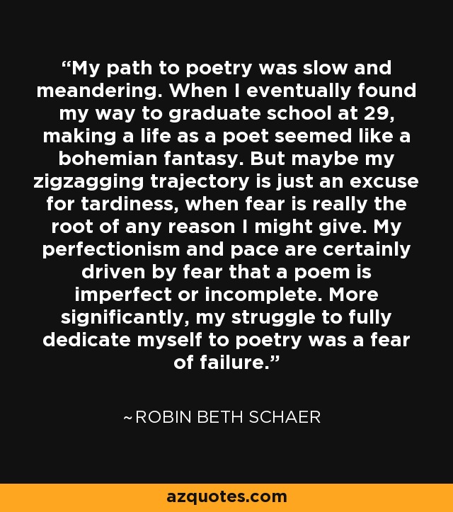 My path to poetry was slow and meandering. When I eventually found my way to graduate school at 29, making a life as a poet seemed like a bohemian fantasy. But maybe my zigzagging trajectory is just an excuse for tardiness, when fear is really the root of any reason I might give. My perfectionism and pace are certainly driven by fear that a poem is imperfect or incomplete. More significantly, my struggle to fully dedicate myself to poetry was a fear of failure. - Robin Beth Schaer