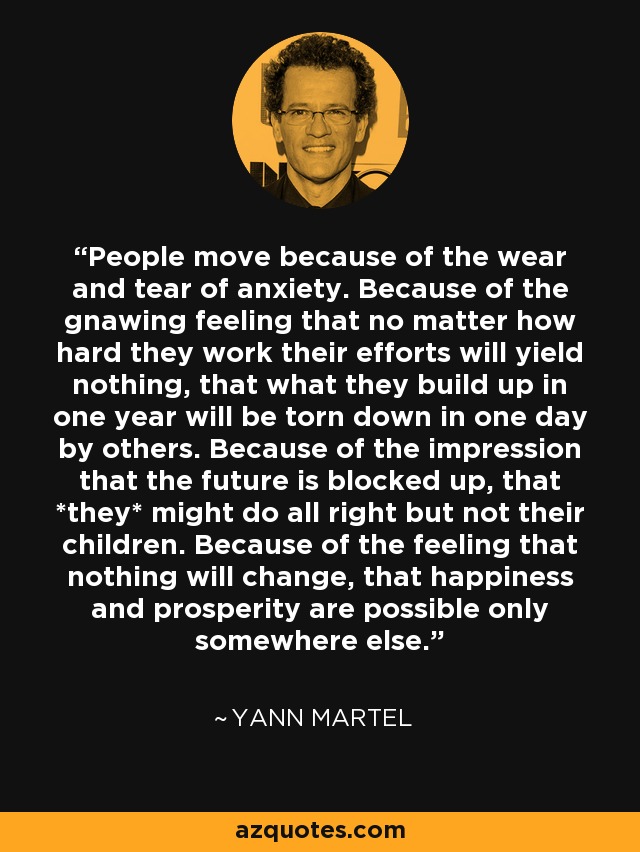 People move because of the wear and tear of anxiety. Because of the gnawing feeling that no matter how hard they work their efforts will yield nothing, that what they build up in one year will be torn down in one day by others. Because of the impression that the future is blocked up, that *they* might do all right but not their children. Because of the feeling that nothing will change, that happiness and prosperity are possible only somewhere else. - Yann Martel