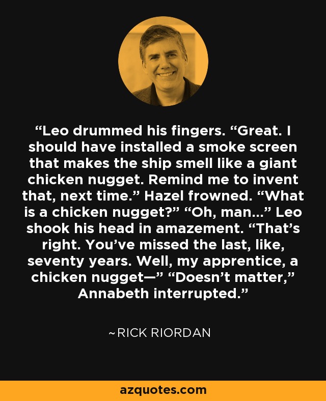 Leo drummed his fingers. “Great. I should have installed a smoke screen that makes the ship smell like a giant chicken nugget. Remind me to invent that, next time.” Hazel frowned. “What is a chicken nugget?” “Oh, man…” Leo shook his head in amazement. “That's right. You’ve missed the last, like, seventy years. Well, my apprentice, a chicken nugget—” “Doesn’t matter,” Annabeth interrupted. - Rick Riordan