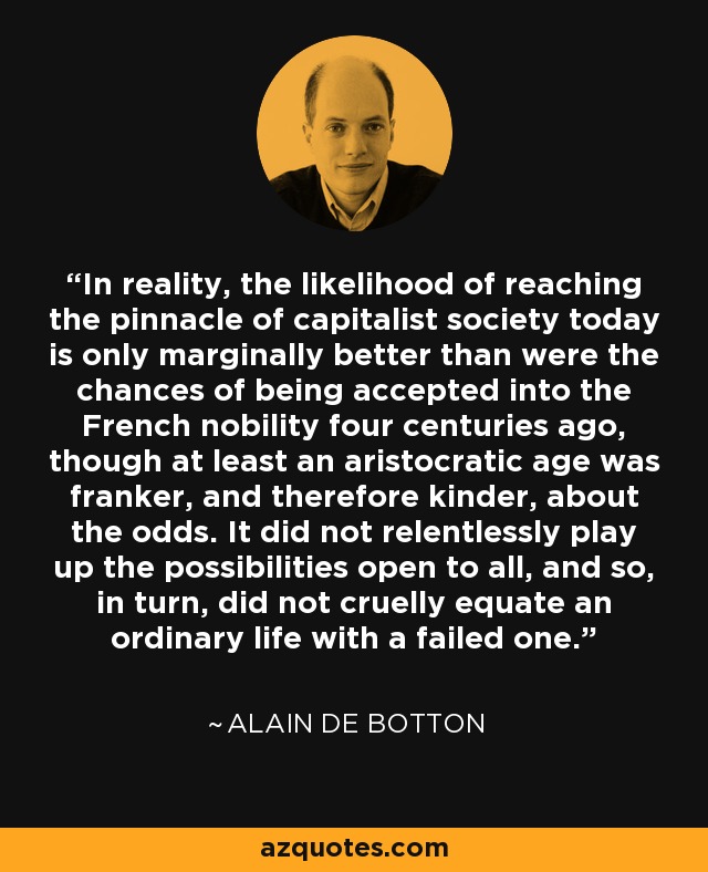 In reality, the likelihood of reaching the pinnacle of capitalist society today is only marginally better than were the chances of being accepted into the French nobility four centuries ago, though at least an aristocratic age was franker, and therefore kinder, about the odds. It did not relentlessly play up the possibilities open to all, and so, in turn, did not cruelly equate an ordinary life with a failed one. - Alain de Botton