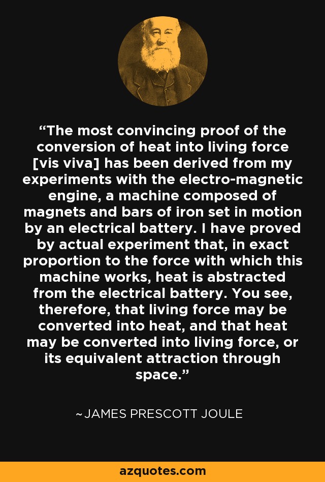 The most convincing proof of the conversion of heat into living force [vis viva] has been derived from my experiments with the electro-magnetic engine, a machine composed of magnets and bars of iron set in motion by an electrical battery. I have proved by actual experiment that, in exact proportion to the force with which this machine works, heat is abstracted from the electrical battery. You see, therefore, that living force may be converted into heat, and that heat may be converted into living force, or its equivalent attraction through space. - James Prescott Joule