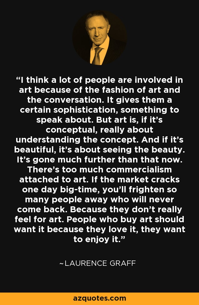 I think a lot of people are involved in art because of the fashion of art and the conversation. It gives them a certain sophistication, something to speak about. But art is, if it's conceptual, really about understanding the concept. And if it's beautiful, it's about seeing the beauty. It's gone much further than that now. There's too much commercialism attached to art. If the market cracks one day big-time, you'll frighten so many people away who will never come back. Because they don't really feel for art. People who buy art should want it because they love it, they want to enjoy it. - Laurence Graff