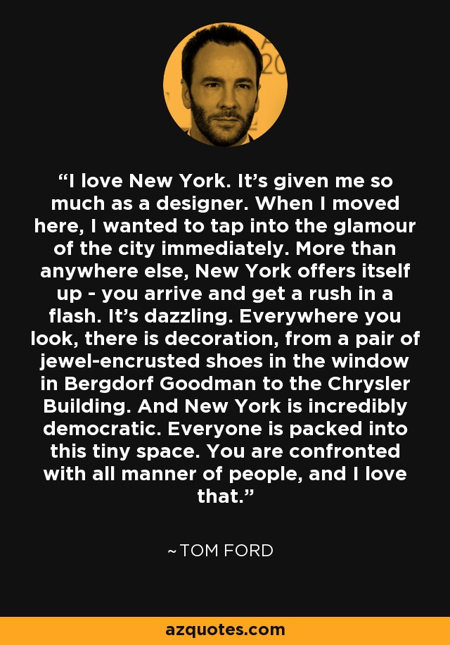 I love New York. It's given me so much as a designer. When I moved here, I wanted to tap into the glamour of the city immediately. More than anywhere else, New York offers itself up - you arrive and get a rush in a flash. It's dazzling. Everywhere you look, there is decoration, from a pair of jewel-encrusted shoes in the window in Bergdorf Goodman to the Chrysler Building. And New York is incredibly democratic. Everyone is packed into this tiny space. You are confronted with all manner of people, and I love that. - Tom Ford