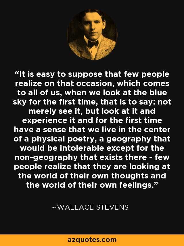 It is easy to suppose that few people realize on that occasion, which comes to all of us, when we look at the blue sky for the first time, that is to say: not merely see it, but look at it and experience it and for the first time have a sense that we live in the center of a physical poetry, a geography that would be intolerable except for the non-geography that exists there - few people realize that they are looking at the world of their own thoughts and the world of their own feelings. - Wallace Stevens