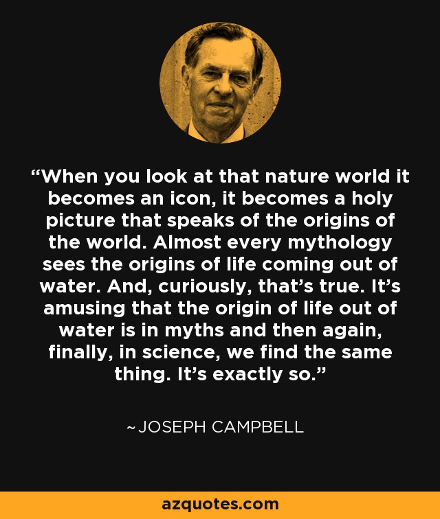 When you look at that nature world it becomes an icon, it becomes a holy picture that speaks of the origins of the world. Almost every mythology sees the origins of life coming out of water. And, curiously, that's true. It's amusing that the origin of life out of water is in myths and then again, finally, in science, we find the same thing. It's exactly so. - Joseph Campbell