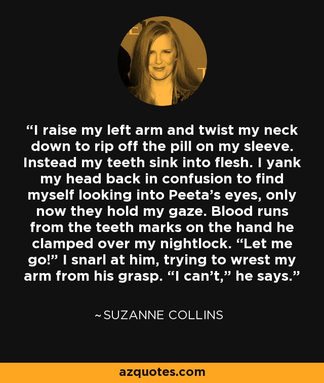 I raise my left arm and twist my neck down to rip off the pill on my sleeve. Instead my teeth sink into flesh. I yank my head back in confusion to find myself looking into Peeta’s eyes, only now they hold my gaze. Blood runs from the teeth marks on the hand he clamped over my nightlock. “Let me go!” I snarl at him, trying to wrest my arm from his grasp. “I can’t,” he says. - Suzanne Collins