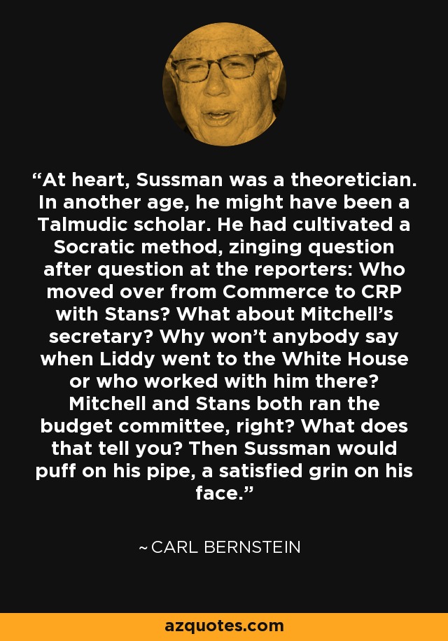 At heart, Sussman was a theoretician. In another age, he might have been a Talmudic scholar. He had cultivated a Socratic method, zinging question after question at the reporters: Who moved over from Commerce to CRP with Stans? What about Mitchell's secretary? Why won't anybody say when Liddy went to the White House or who worked with him there? Mitchell and Stans both ran the budget committee, right? What does that tell you? Then Sussman would puff on his pipe, a satisfied grin on his face. - Carl Bernstein